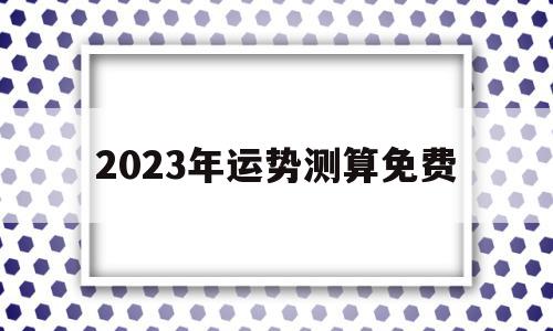 2023年运势测算免费(2023年运势测算免费龙),2023年运势测算免费(2023年运势测算免费龙),2023年运势测算免费,信息,赚钱,免费,第1张