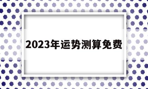 2023年运势测算免费(2023年运势测算免费龙)