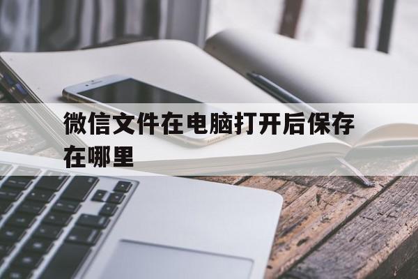 微信文件在电脑打开后保存在哪里(在电脑微信打开的文件保存了去哪里找)