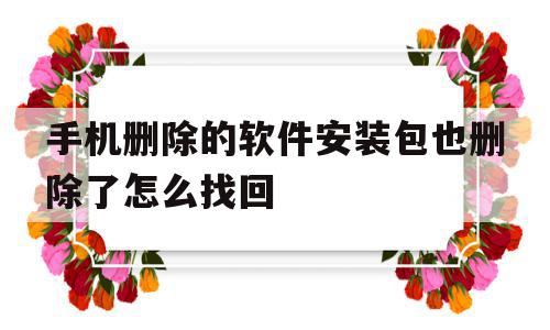 手机删除的软件安装包也删除了怎么找回(手机软件安装包删除软件还能用吗)