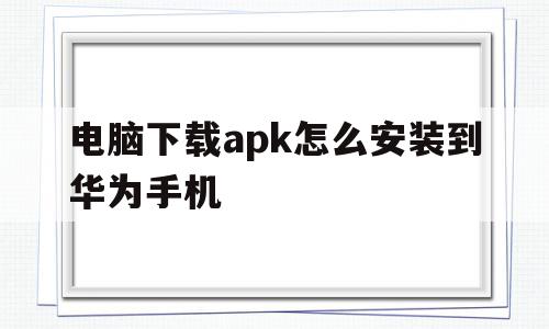 电脑下载apk怎么安装到华为手机(电脑如何下载apk),电脑下载apk怎么安装到华为手机(电脑如何下载apk),电脑下载apk怎么安装到华为手机,app,电脑下载apk怎么安装,第1张