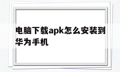 电脑下载apk怎么安装到华为手机(电脑如何下载apk)