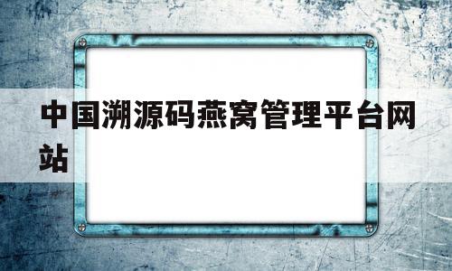 中国溯源码燕窝管理平台网站(中国燕窝溯源管理平台是真的吗?)