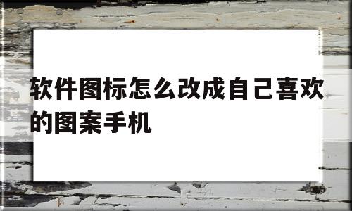 软件图标怎么改成自己喜欢的图案手机(如何给手机里的软件图标换成自己喜欢的图像?)