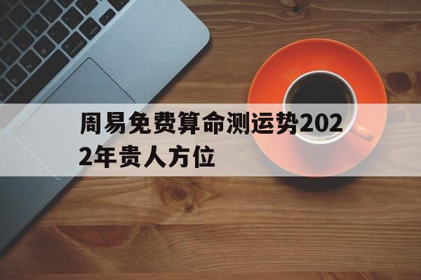 包含周易免费算命测运势2022年贵人方位的词条