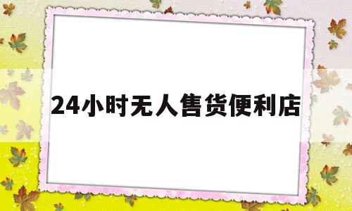 24小时无人售货便利店(24小时无人售货便利店排行榜)