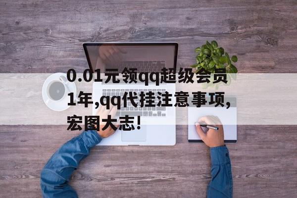 0.01元领qq超级会员1年,qq代挂注意事项,宏图大志!(超级会员免费领取是真的吗)