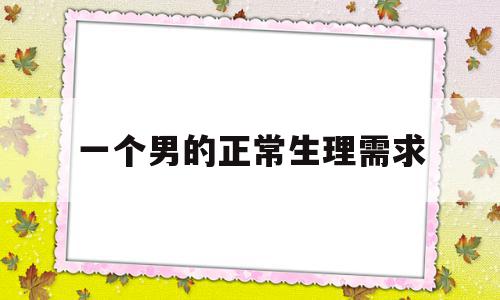一个男的正常生理需求(一个男人的生理需求是多长时间),一个男的正常生理需求,第1张 一个男的正常生理需求(一个男人的生理需求是多长时间),一个男的正常生理需求(一个男人的生理需求是多长时间),一个男的正常生理需求,第1张