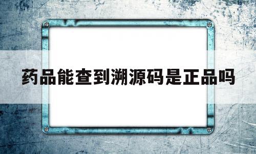 药品能查到溯源码是正品吗(有溯源码的药品一定是真的吗)