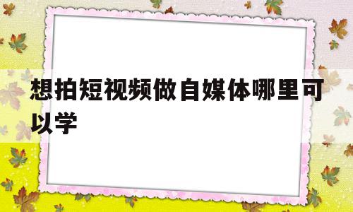 想拍短视频做自媒体哪里可以学(拍视频做自媒体选择哪个平台)