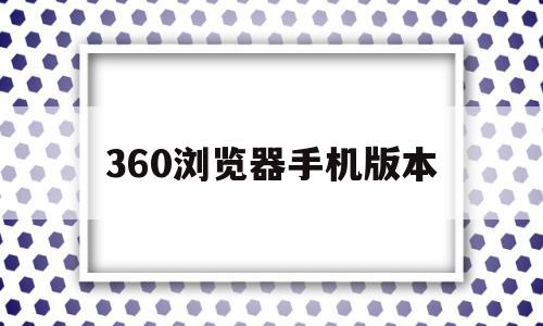 360浏览器手机版本(360浏览器手机版本官方下载),360浏览器手机版本(360浏览器手机版本官方下载),360浏览器手机版本,信息,文章,视频,第1张