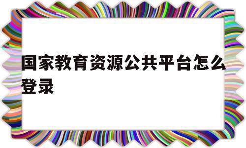 国家教育资源公共平台怎么登录(国家教育资源公共平台怎么登录不上),国家教育资源公共平台怎么登录(国家教育资源公共平台怎么登录不上),国家教育资源公共平台怎么登录,信息,视频,微信,第1张