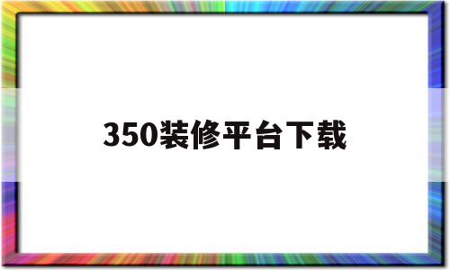 350装修平台下载(350装修客户端下载)