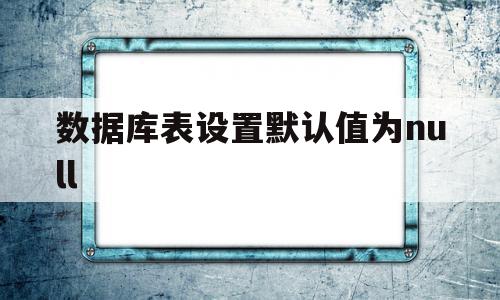数据库表设置默认值为null(数据库创建表的时候默认值怎么写),数据库表设置默认值为null(数据库创建表的时候默认值怎么写),数据库表设置默认值为null,91,第1张