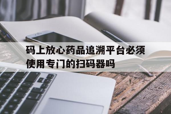 码上放心药品追溯平台必须使用专门的扫码器吗(码上放心追溯码和中国药品电子监管码有什么区别)