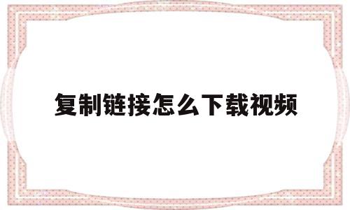 复制链接怎么下载视频(复制粘贴的视频链接如何下载)