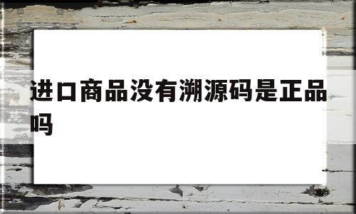 进口商品没有溯源码是正品吗(进口商品没有溯源码是正品吗安全吗),进口商品没有溯源码是正品吗,信息,源码,科技,第1张 进口商品没有溯源码是正品吗(进口商品没有溯源码是正品吗安全吗),进口商品没有溯源码是正品吗(进口商品没有溯源码是正品吗安全吗),进口商品没有溯源码是正品吗,信息,源码,科技,第1张