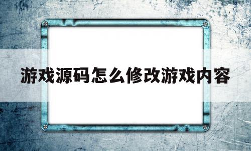 游戏源码怎么修改游戏内容(游戏源码怎么使用)