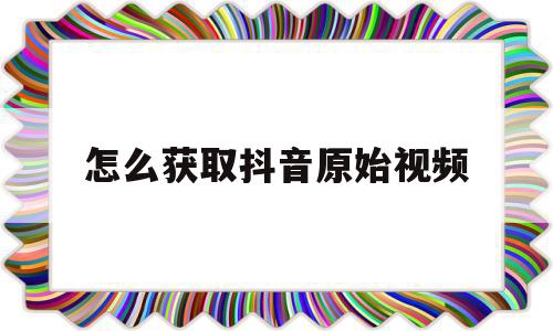 怎么获取抖音原始视频(怎么获取抖音原始视频素材)