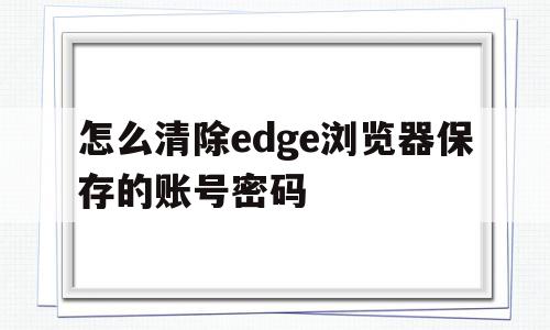 怎么清除edge浏览器保存的账号密码(怎么清除edge浏览器保存的账号密码设置),怎么清除edge浏览器保存的账号密码(怎么清除edge浏览器保存的账号密码设置),怎么清除edge浏览器保存的账号密码,账号,浏览器,高级,第1张