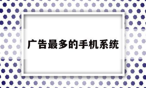 广告最多的手机系统(哪个手机系统广告最多),广告最多的手机系统(哪个手机系统广告最多),广告最多的手机系统,浏览器,安卓,苹果,第1张