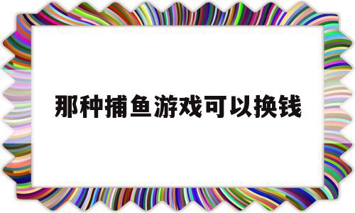 那种捕鱼游戏可以换钱(那种捕鱼游戏可以换钱吗)