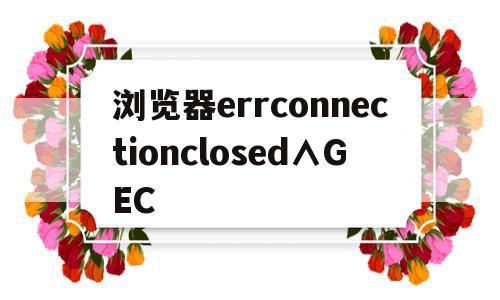 浏览器errconnectionclosed∧GEC(浏览器一)