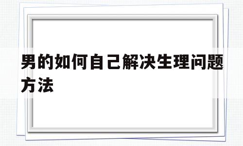 男的如何自己解决生理问题方法(男的如何自己解决生理问题方法视频)