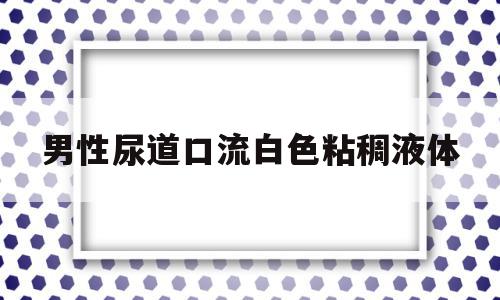 男性尿道口流白色粘稠液体(男性尿道口流白色粘稠液体正常吗),男性尿道口流白色粘稠液体(男性尿道口流白色粘稠液体正常吗),男性尿道口流白色粘稠液体,部位,怎么回事,医疗机构,第1张