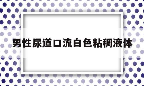 男性尿道口流白色粘稠液体(男性尿道口流白色粘稠液体正常吗)