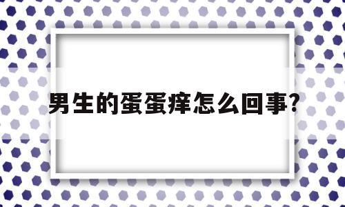 男生的蛋蛋痒怎么回事?(男生蛋蛋痒痒的是怎么回事),男生的蛋蛋痒怎么回事?(男生蛋蛋痒痒的是怎么回事),男生的蛋蛋痒怎么回事?,部位,怎么回事,第1张