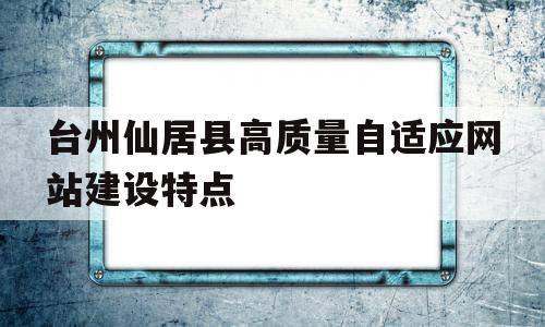 台州仙居县高质量自适应网站建设特点的简单介绍,台州仙居县高质量自适应网站建设特点的简单介绍,台州仙居县高质量自适应网站建设特点,信息,视频,账号,第1张
