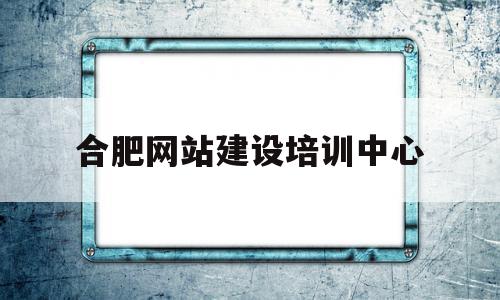 合肥网站建设培训中心(合肥网站建设系统)