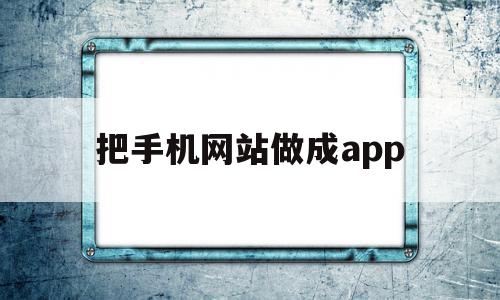 把手机网站做成app(手机网站生成app软件)