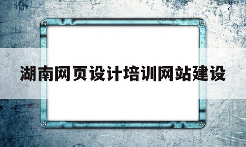 湖南网页设计培训网站建设(长沙学网页设计的学校有哪些)