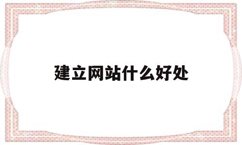 建立网站什么好处(建立网站的目的是什么)