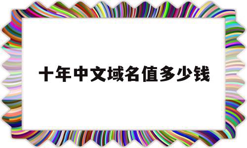 十年中文域名值多少钱(中文域名2021年前景如何)