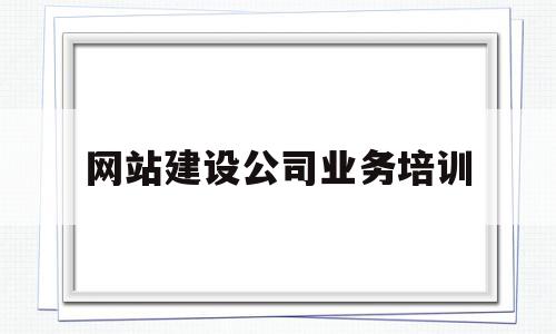 网站建设公司业务培训(专业网站建设公司需要做好哪些方面的工作)