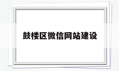 鼓楼区微信网站建设(南京市鼓楼区微信公众号)