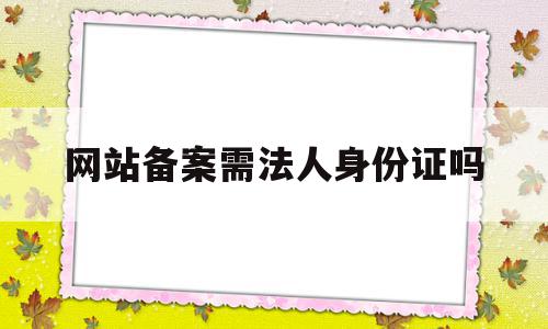 网站备案需法人身份证吗(网站备案需法人身份证吗怎么办),网站备案需法人身份证吗(网站备案需法人身份证吗怎么办),网站备案需法人身份证吗,信息,百度,APP,第1张