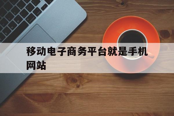 移动电子商务平台就是手机网站(移动电子商务平台靠什么才能生存发展?)