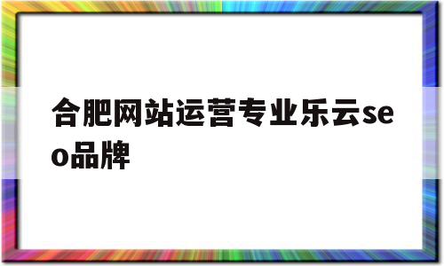 合肥网站运营专业乐云seo品牌的简单介绍,合肥网站运营专业乐云seo品牌,营销,排名,关键词,第1张 合肥网站运营专业乐云seo品牌的简单介绍,合肥网站运营专业乐云seo品牌的简单介绍,合肥网站运营专业乐云seo品牌,营销,排名,关键词,第1张