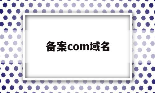 备案com域名(comcn域名备案),备案com域名(comcn域名备案),备案com域名,信息,投资,相关资料,第1张