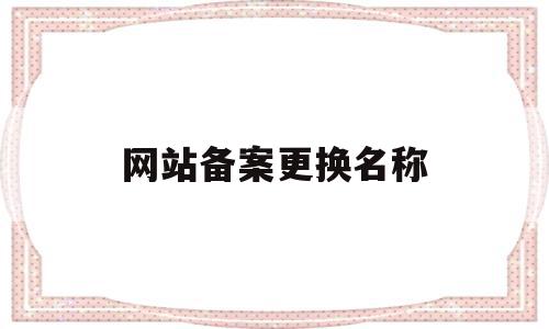 网站备案更换名称(网站备案更换名称怎么办理)