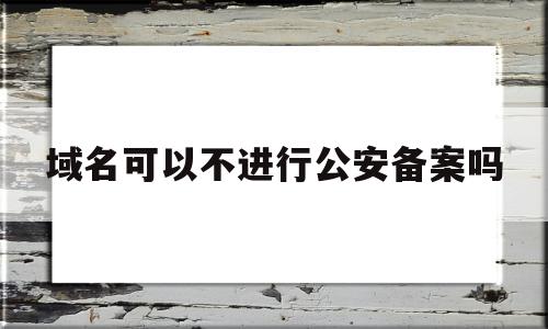 域名可以不进行公安备案吗(域名可以不进行公安备案吗为什么)