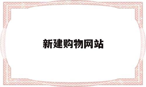 新建购物网站(新建购物网站有哪些),新建购物网站(新建购物网站有哪些),新建购物网站,信息,文章,百度,第1张