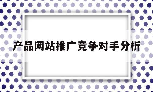产品网站推广竞争对手分析(产品网站推广竞争对手分析论文),产品网站推广竞争对手分析,百度,营销,关键词,第1张 产品网站推广竞争对手分析(产品网站推广竞争对手分析论文),产品网站推广竞争对手分析(产品网站推广竞争对手分析论文),产品网站推广竞争对手分析,百度,营销,关键词,第1张