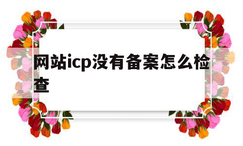 网站icp没有备案怎么检查(网站icp没有备案怎么检查出来),网站icp没有备案怎么检查,信息,百度,管理系统,第1张 网站icp没有备案怎么检查(网站icp没有备案怎么检查出来),网站icp没有备案怎么检查(网站icp没有备案怎么检查出来),网站icp没有备案怎么检查,信息,百度,管理系统,第1张