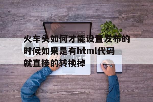 包含火车头如何才能设置发布的时候如果是有html代码就直接的转换掉的词条,包含火车头如何才能设置发布的时候如果是有html代码就直接的转换掉的词条,火车头如何才能设置发布的时候如果是有html代码就直接的转换掉,信息,文章,百度,第1张