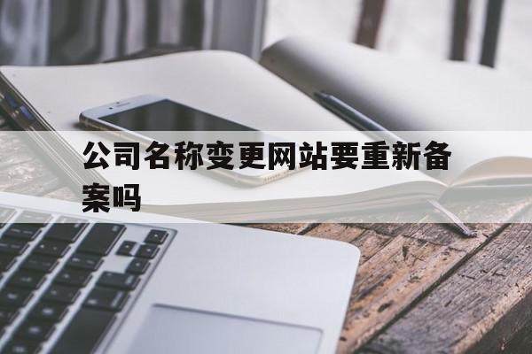 公司名称变更网站要重新备案吗(公司变更名称在工商网上需要上传什么)